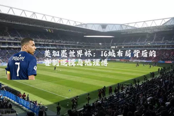 美加墨世界杯：16城布局背后的赛制逻辑与地理博弈