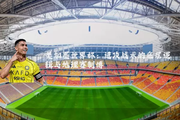 美加墨世界杯：进攻战术的底层逻辑与地理赛制博弈