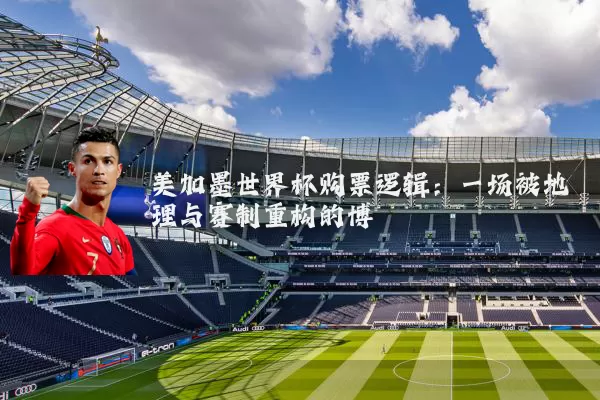 美加墨世界杯购票逻辑:一场被地理与赛制重构的博弈