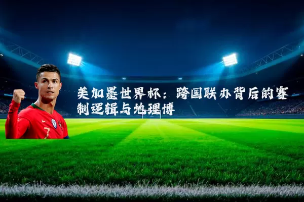 美加墨世界杯：跨国联办背后的赛制逻辑与地理博弈
