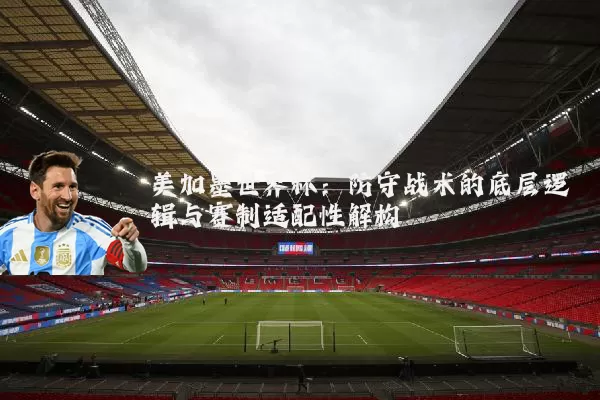 美加墨世界杯：防守战术的底层逻辑与赛制适配性解构