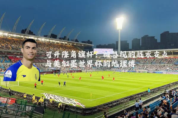 可升降角旗杆：被忽视的战术支点与美加墨世界杯的地理博弈