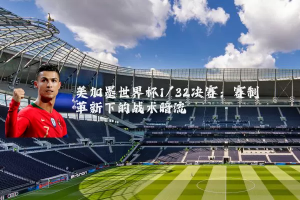 美加墨世界杯1/32决赛:赛制革新下的战术暗流
